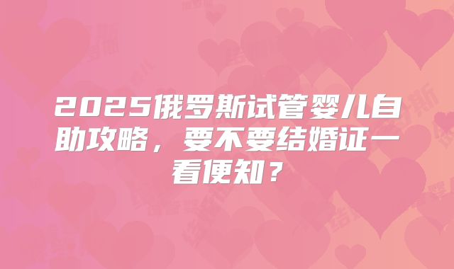 2025俄罗斯试管婴儿自助攻略，要不要结婚证一看便知？