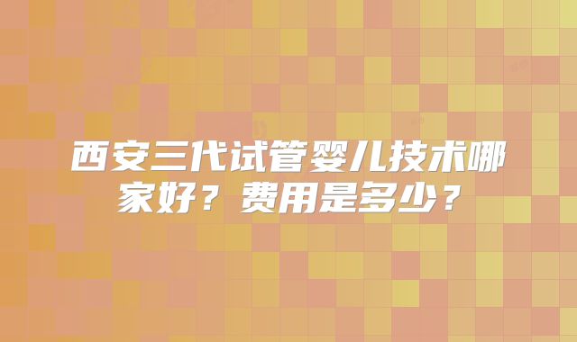 西安三代试管婴儿技术哪家好？费用是多少？