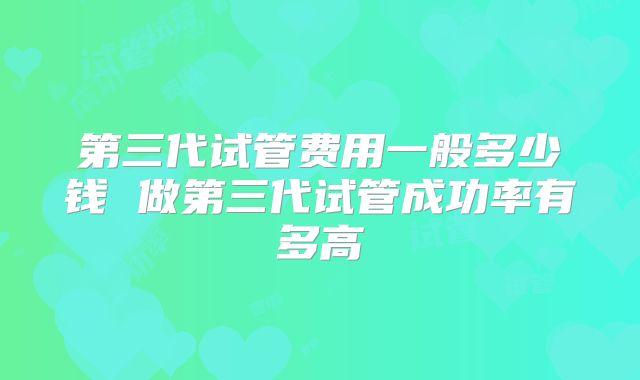 第三代试管费用一般多少钱 做第三代试管成功率有多高
