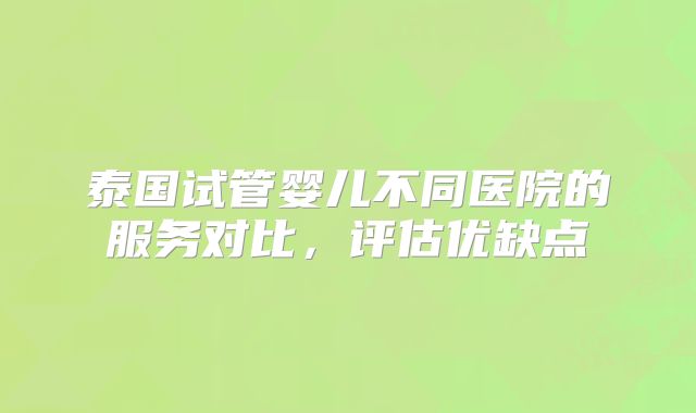 泰国试管婴儿不同医院的服务对比，评估优缺点