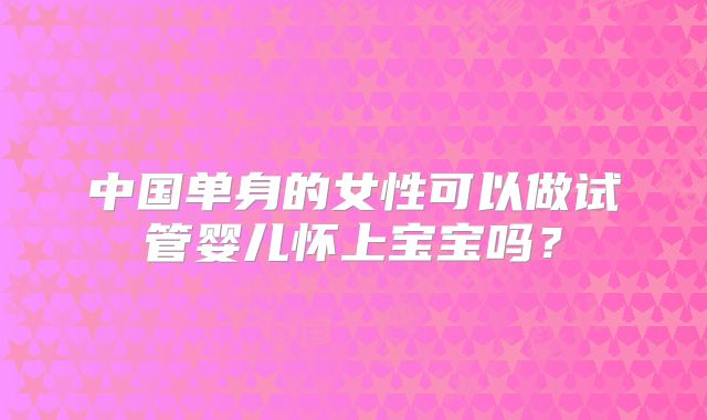 中国单身的女性可以做试管婴儿怀上宝宝吗?