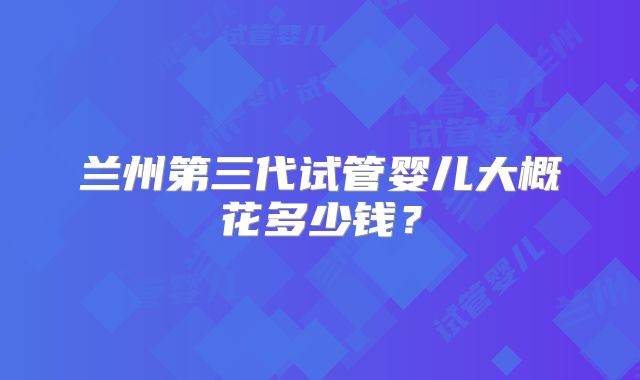 兰州第三代试管婴儿大概花多少钱？