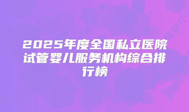 2025年度全国私立医院试管婴儿服务机构综合排行榜
