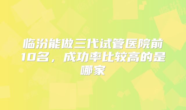 临汾能做三代试管医院前10名，成功率比较高的是哪家