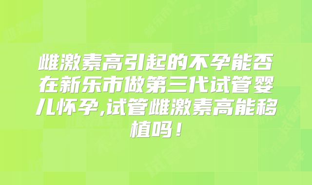 雌激素高引起的不孕能否在新乐市做第三代试管婴儿怀孕,试管雌激素高能移植吗！