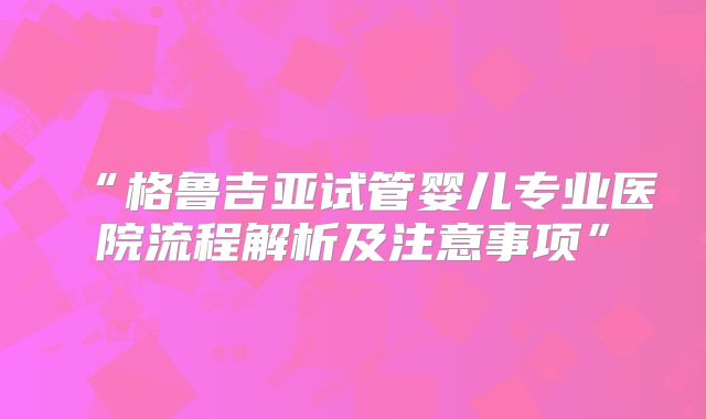 “格鲁吉亚试管婴儿专业医院流程解析及注意事项”