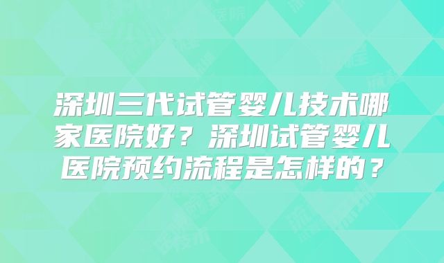深圳三代试管婴儿技术哪家医院好？深圳试管婴儿医院预约流程是怎样的？