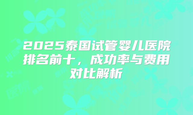 2025泰国试管婴儿医院排名前十,成功率与费用对比解析