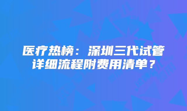 医疗热榜：深圳三代试管详细流程附费用清单？