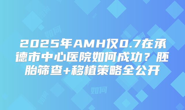 2025年AMH仅0.7在承德市中心医院如何成功？胚胎筛查+移植策略全公开