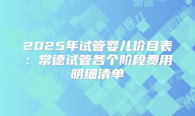 2025年试管婴儿价目表：常德试管各个阶段费用明细清单