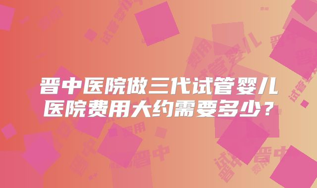 晋中医院做三代试管婴儿医院费用大约需要多少？