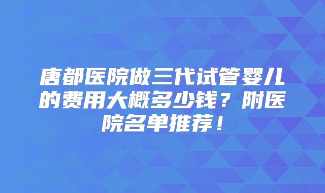 唐都医院做三代试管婴儿的费用大概多少钱？附医院名单推荐！