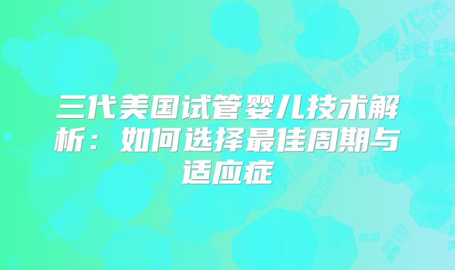 三代美国试管婴儿技术解析:如何选择最佳周期与适应症