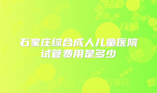 石家庄综合成人儿童医院试管费用是多少