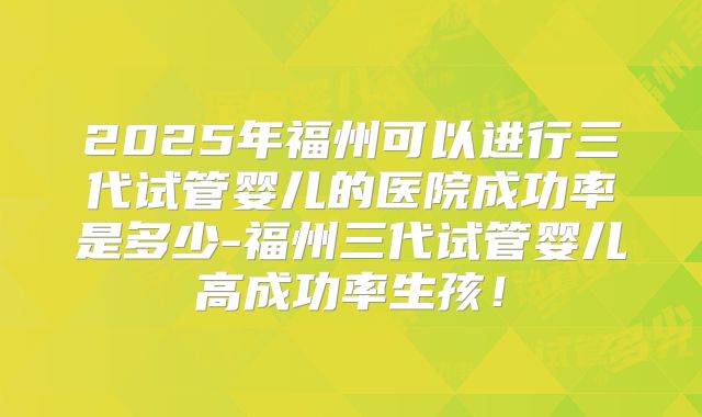2025年福州可以进行三代试管婴儿的医院成功率是多少-福州三代试管婴儿高成功率生孩!