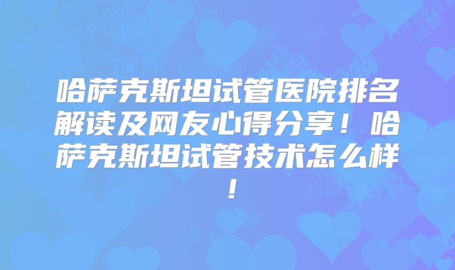 哈萨克斯坦试管医院排名解读及网友心得分享！哈萨克斯坦试管技术怎么样！