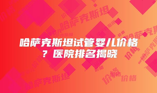 哈萨克斯坦试管婴儿价格？医院排名揭晓