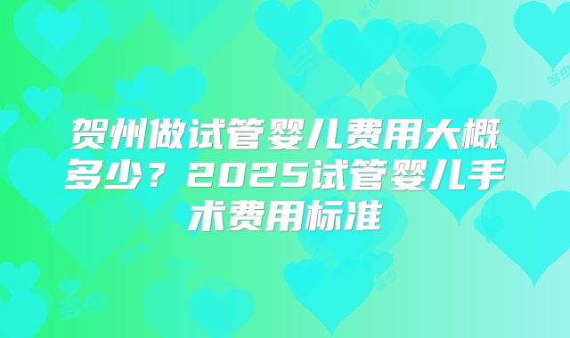 贺州做试管婴儿费用大概多少？2025试管婴儿手术费用标准