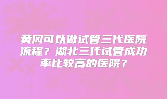 黄冈可以做试管三代医院流程?湖北三代试管成功率比较高的医院?