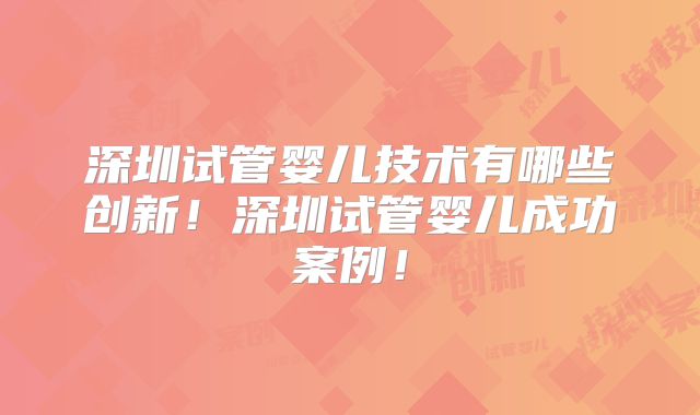 深圳试管婴儿技术有哪些创新！深圳试管婴儿成功案例！
