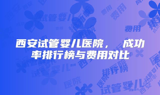 西安试管婴儿医院， 成功率排行榜与费用对比
