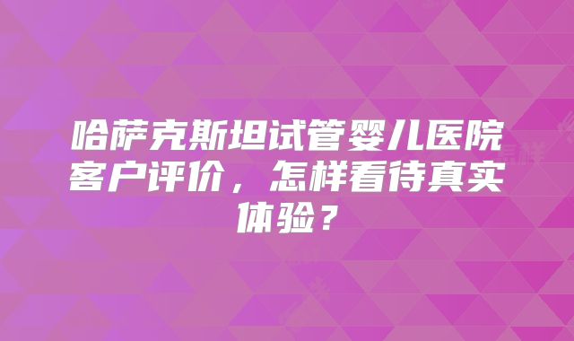 哈萨克斯坦试管婴儿医院客户评价，怎样看待真实体验？