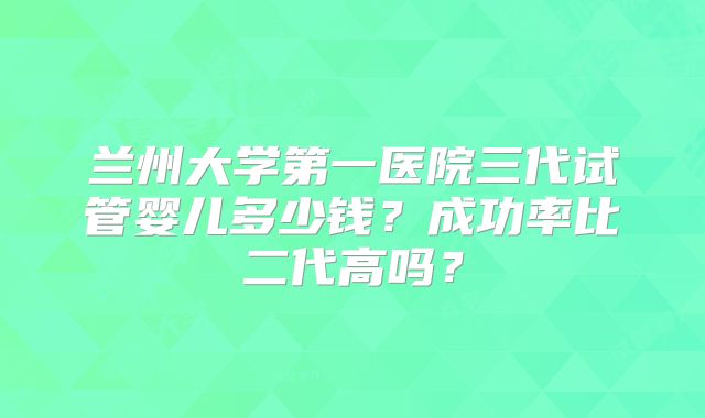 兰州大学第一医院三代试管婴儿多少钱？成功率比二代高吗？