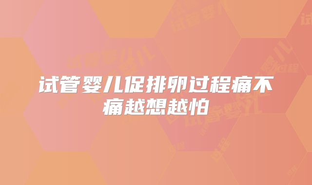 试管婴儿促排卵过程痛不痛越想越怕