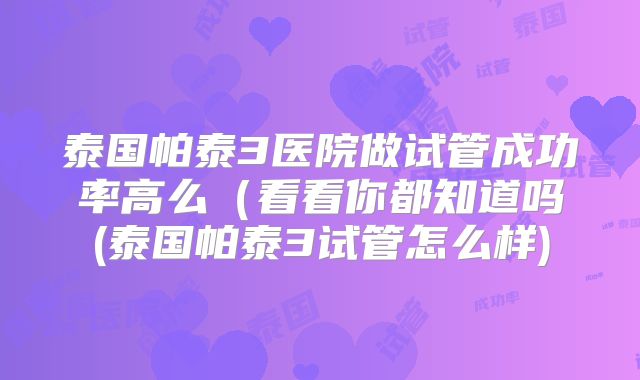 泰国帕泰3医院做试管成功率高么(看看你都知道吗(泰国帕泰3试管怎么样)
