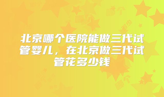 北京哪个医院能做三代试管婴儿，在北京做三代试管花多少钱