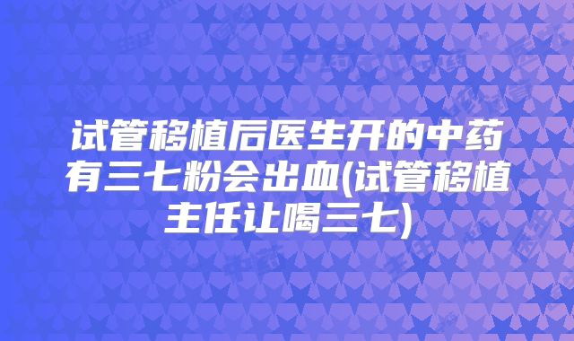 试管移植后医生开的中药有三七粉会出血(试管移植主任让喝三七)