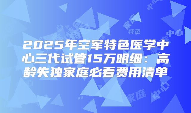 2025年空军特色医学中心三代试管15万明细：高龄失独家庭必看费用清单
