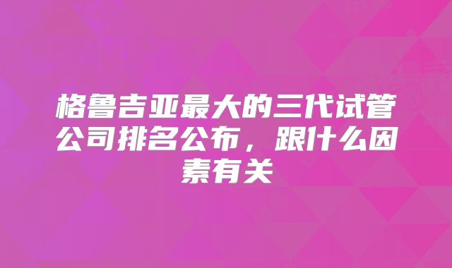 格鲁吉亚最大的三代试管公司排名公布，跟什么因素有关
