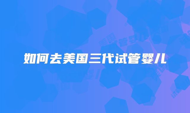 如何去美国三代试管婴儿