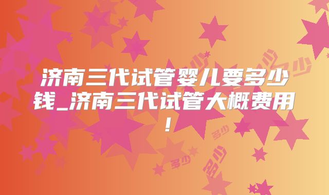 济南三代试管婴儿要多少钱_济南三代试管大概费用!