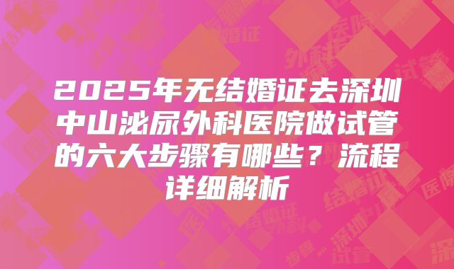2025年无结婚证去深圳中山泌尿外科医院做试管的六大步骤有哪些?流程详细解析