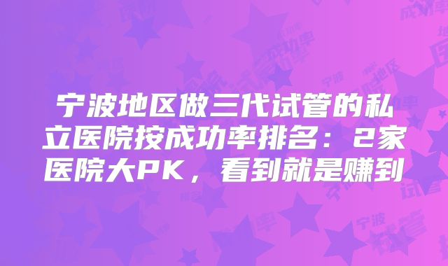 宁波地区做三代试管的私立医院按成功率排名：2家医院大PK，看到就是赚到