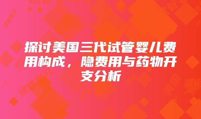 探讨美国三代试管婴儿费用构成,隐费用与药物开支分析