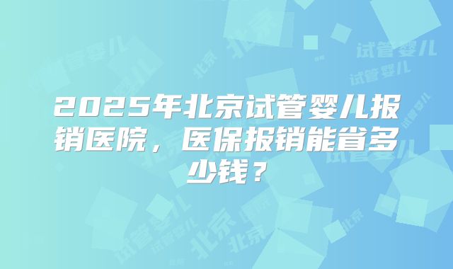 2025年北京试管婴儿报销医院，医保报销能省多少钱？