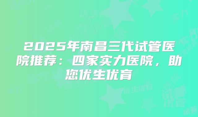 2025年南昌三代试管医院推荐：四家实力医院，助您优生优育
