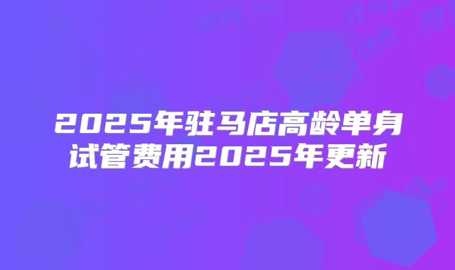 2025年驻马店高龄单身试管费用2025年更新