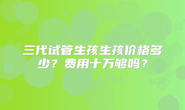 三代试管生孩生孩价格多少？费用十万够吗？