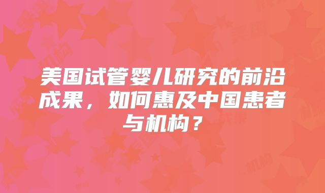 美国试管婴儿研究的前沿成果，如何惠及中国患者与机构？