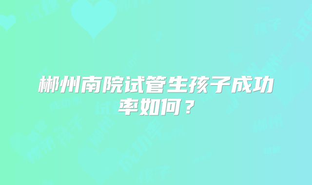 郴州南院试管生孩子成功率如何？