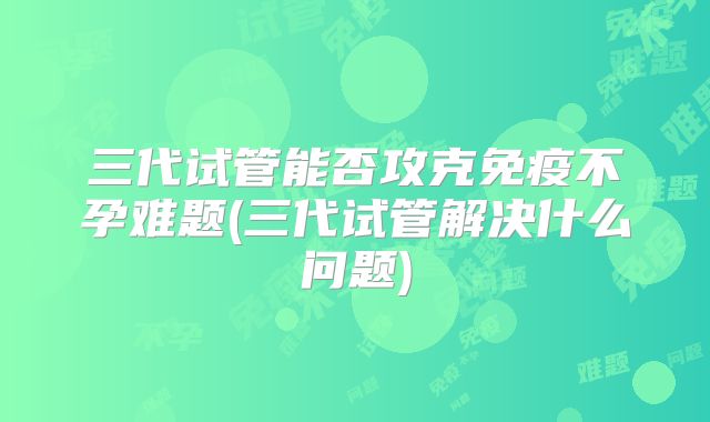 三代试管能否攻克免疫不孕难题(三代试管解决什么问题)