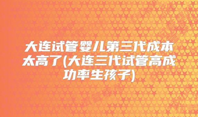 大连试管婴儿第三代成本太高了(大连三代试管高成功率生孩子)