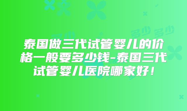 泰国做三代试管婴儿的价格一般要多少钱-泰国三代试管婴儿医院哪家好！