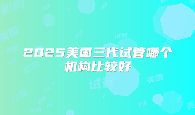2025美国三代试管哪个机构比较好
