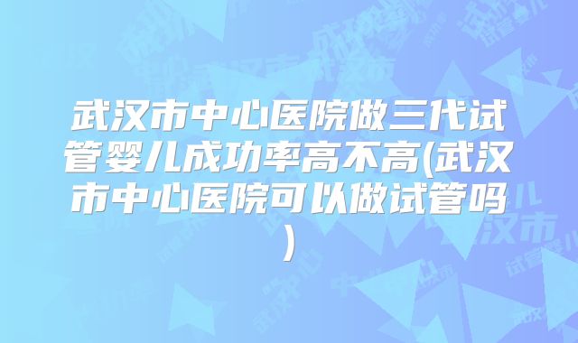 武汉市中心医院做三代试管婴儿成功率高不高(武汉市中心医院可以做试管吗)